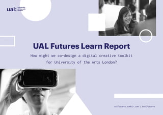 UAL Futures Learn Report
How might we co-design a digital creative toolkit
for University of the Arts London?
ualfutures.tumblr.com | @ualfutures
 