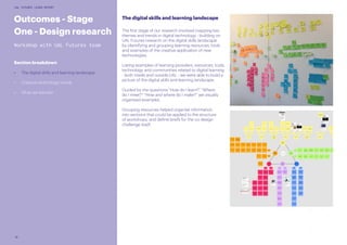 10
UAL FUTURES LEARN REPORT
The digital skills and learning landscape
The first stage of our research involved mapping key
themes and trends in digital technology - building on
UAL Futures research on the digital skills landscape
by identifying and grouping learning resources, tools
and examples of the creative application of new
technologies.
Listing examples of learning providers, resources, tools,
technology and communities related to digital learning
- both inside and outside UAL - we were able to build a
picture of the digital skills and learning landscape.
Guided by the questions “How do I learn?” “Where
do I meet?” “How and where do I make?” we visually
organised examples.
Grouping resources helped organise information
into sections that could be applied to the structure
of workshops, and define briefs for the co-design
challenge itself.
Outcomes - Stage
One - Design research
Workshop with UAL Futures team
Section breakdown
•	 The digital skills and learning landscape
•	 Creative technology trends
•	 What we learned
 