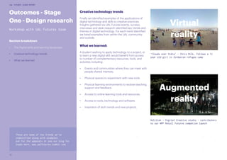 12
UAL FUTURES LEARN REPORT
Creative technology trends
Finally we identified examples of the applications of
digital technology and skills to creative practices.
Insights gathered via UAL Futures events, surveys,
interviews and desk research identified key trends and
themes in digital technology. For each trend identified
we listed examples from within the UAL community
and outside.
What we learned:
A student wishing to apply technology to a project, or
to learn a new digital skill, would benefit from access
to number of complementary resources, tools, and
activities including:
•	 Events and communities where they can meet with
people shared interests.
•	 Physical spaces to experiment with new tools.
•	 Physical learning environments to receive teaching,
support and feedback.
•	 Access to online learning tools and resources.
•	 Access to tools, technology and software.
•	 Inspiraton of tech trends and new projects.
Augmented
reality
Virtual
reality
‘Clouds over Sidra’ - Chris Milk, follows a 12
year old girl in Jordanian refugee camp
Holition - Digital Creative studio - contributers
to our WPP Retail Futures competion launch
Outcomes - Stage
One - Design research
Workshop with UAL Futures team
Section breakdown
•	 The Digital skills and learning landscape
•	 Creative technology trends
•	 What we learned
These are some of the trends we’ve
indentified along with examples.
Ask for the appendix or see our blog for
loads more. www.ualfutures.tumblr.com
 