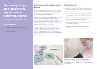 16
UAL FUTURES LEARN REPORT
Outcomes - Stage
One - Identifying
student needs,
behaviors, desires
Workshop with students & staff
Section breakdown
•	 Understanding student’s digital creative
journeys
•	 What we learned
Understanding student’s digital creative
journeys
In the next workshop students joined UAL Futures
for an interactive workshop to map their own digital
creative journeys - helping us test any assumptions
we’d made in the previous workshop.
Asked to think about how they approached a creative
project, students plotted their interactions and
experiences (both online and offline) with platforms,
people, spaces, tools and technology. The aim of the
exercise was to explore ways students access and
apply technology within their practice.
Working in pairs, students drew their journeys,
discussing questions around themes provided on
prompt cards. Once students had mapped out the
reality, they were asked to draw their ideal journey.
Where they encountered problems, they were asked to
find potential solutions.
What we learned:
•	 Identified student needs, behaviors and desires
in relation to digital technologies in their creative
practice and learning.
•	 Helped understand current landscape of digital
technologies and teaching practices within UAL.
•	 Identified where and how UAL Futures activities
could fit in student’s personal journeys.
•	 Provided quotes and real-life problems to inform
the co-design process.
•	 Generated ideas for ways to support digital
creativity.
Image: two students using the journey map to
identify where they interact with digital
technologies in the course of a project from brief
to completion.
 