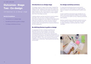 18
UAL FUTURES LEARN REPORT
Outcomes - Stage
Two - Co-design
Introduction to co-design stage
Section breakdown
•	 Introduction to co-design stage
•	 Re-defining themes to guide co-design
•	 Co-design workshop summary
Introduction to co-design stage
The design research stage of the project mapped the
digital skills landscape and resources both inside and
outside of UAL - identifying the needs of students and
opportunities for UAL to find solutions. The co-design
phase invited external collaborators to share insights
and inform the design process.
Creative industry partners and alumni joined students
and staff in two one-day co-design workshops.
Informed by insights from our research they generated
ideas and concepts for content, services, products,
activities and events that could comprise a ‘digital
creative toolkit’ and explored how it would compliment
the UAL experience.
Re-defining themes to guide co-design
In preparation for the co-design workshops we
identified themes that emerged in the journey
mapping exercises with students and staff. We
clustered keywords from the journey mapping data
into overarching themes, and attached quotes from the
workshops against them. From this process six themes
emerged - thinking, resources, learning, prototyping,
collaborating, connecting. These became the sections
of the toolkit.
Co-design workshop summary
In interactive prototyping sessions participants
responded to mini-briefs based on insights gained
from our research and workshops with students and
staff.
In each workshop participants were divided into six
teams. Each group explored a different theme based
on outcomes from earlier journey mapping workshops
with students.
Working together teams sketched potential solutions
to their particular challenge. They were then asked
to paper prototype or demonstrate their chosen
concepts.
 