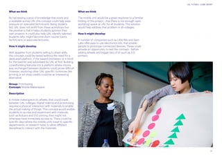 21
UAL FUTURES LEARN REPORT
What we think
By harnessing a pool of knowledge that exists and
is available across UAL this concept could help ease
pressure on specialist technicians. Being student-
led, UAL does not profit from these workshops but
the positive is that it helps students sponsor their
own projects. It could also help UAL identify talented
students who might become short course tutors,
technicians or associate lecturers.
How it might develop
With appetite from students willing to share skills,
this concept could be tested without the need for a
dedicated platform, if the reward (monetary or in kind)
for the teacher was subsidised by UAL at first. Building
crowdfunding features into a platform where money
was exchanged between students could prove difficult.
However, exploring other UAL specific currencies like
printing or art shop credits could be an interesting
alternative.
Group: Prototyping
Concept: Mobile Makerspace
Description
A mobile makerspace on wheels, that could travel
between UAL colleges. Digital making and prototyping
requires a physical interaction with materials to enable
the actual making of things. This concept would enable
students to access and experiment with materials,
such as Arduino and 3-D printing they might not
otherwise have immediate access to. There could be
specific days where the mobile units travel to specific
departments, or research hubs, to allow different
disciplines to interact with the materials.
What we think
The mobile unit would be a great response to a familiar
finding of this project - that there is not enough open
workshop space at UAL for all students. This solution
would help address that problem in all colleges.
How it might develop
A number of companies such as Little Bits and Sam
Labs offer easy to use electronics kits, that enable
people to prototype connected devices. These could
provide an opportunity to test the concept - before
adding wheels and bigger bits of kit such as 3-D
printers.
 