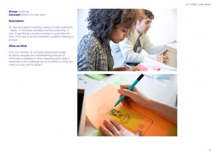 23
UAL FUTURES LEARN REPORT
Group: Learning
Concept: What’s my next step?
Description
An app and game involving a series of open questions
- steps - to facilitate, prioritize and focus learning. A
way of gamifying a student journey it could take the
form of an app or activity between students meeting in
groups.
What we think
One of a number of concepts developed to help
students navigate the overwhelming amount of
information available to them regarding tech skills. It
responds to the challenge set by students of ‘what do I
need to know, and for what?’
 