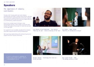 UAL FUTURES LEARN REPORT
24
Speakers
The importance of industry
contributers
on Breakdown
At every UAL Futures event we invite industry
professionals and staff to present their practice. We feel
this is essential in galvanising the community, inspiring
students and confirming how important digital skills are
to contemporary creative education.
Due to the constant rate of change in new
technologies we felt it vital to keep a strong link with
industry throughout this project to make sure we were
on the right path.
For students it’s an incredibly valuable link to industry
that offers opportunities for future employment.
We hope these relationships will continue to grow and
support the UAL Futures community.
Matt Cooper-Wright - IDEO
“The design process at IDEO”
Erik Rodin - Hyper Island
“Benefits of collaborative design”
Michael Johnson - Technology Will Save Us /
Hirsch and Mann
Luca Damiani & Kat Braybrooke - Tate Digital
“Remixing the web - creative hacking at the Tate”
If you’re interested in speaking at
future events please contact Luke at
l.whitehead@arts.ac.uk
 