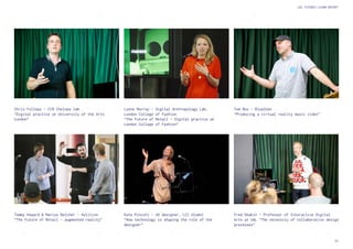 25
UAL FUTURES LEARN REPORT
Fred Deakin - Professor of Interactive Digital
Arts at UAL “The necessity of collaborative design
processes”
Tommy Howard & Marcus Belcher - Holition
“The Future of Retail - augmented reality”
Tom Box - BlueZoon
“Producing a virtual reality music video”
Lynne Murray - Digital Anthropology Lab,
London College of Fashion
“The Future of Retail - Digital practice at
London College of Fashion”
Kate Pincott - UX designer, LCC Alumni
“How technology is shaping the role of the
designer”
Chris Follows - CCW Chelsea Jam
“Digital practice at University of the Arts
London”
 