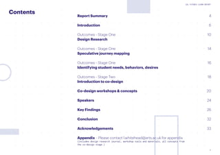 3
UAL FUTURES LEARN REPORT
Contents
Report Summary 			 4
Introduction	 6
Outcomes - Stage One 									 10
Design Research
Outcomes - Stage One 									 14
Speculative journey mapping
Outcomes - Stage One 									 16
Identifying student needs, behaviors, desires
Outcomes - Stage Two									 18
Introduction to co-design
Co-design workshops & concepts 							 20
Speakers												 24
Key Findings											 26
Conclusion											 32
Acknowledgements									 33
Appendix	 - Please contact l.whitehead@arts.ac.uk for appendix
(includes design research journal, workshop tools and materials, all concepts from
the co-design stage.)										
 