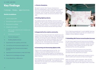 30
UAL FUTURES LEARN REPORT
c. Futures champions.
We want to recruit UAL Futures champions to
become ambassadors, and to help shape the project
and communicate with fellow students. Providing
incentives, such as training, mentoring, opportunities
to attend events, create connections and learn new
skills.
d. Building digital products.
Any digital products we develop, such as an online
platform for UAL Futures, should involve students in the
process - with students and graduates learning about
technology whilst making - in a transparent way, with
the process documented and the learnings shared.
5. Supported by the creative community.
A feature of the project has been the valued input and
support from the creative and tech communities many
of whom are facing the same challenges. Perspectives
from right across the creative ecosystem are crucial
to help shape the way we support digital skills and
creativity at UAL. Partnerships are vital to the success
of the project and concepts that we develop.
6. Connecting and showcasing digital at UAL.
There is a lot of great digital activity at UAL, at a
college, course and individual level, but it’s not
connected. Bringing digital together and highlighting
projects and individuals will help elevate this important
area of activity.
UAL Futures could act as a space to showcase projects
and initiatives from around UAL. This could act as a
destination for recruiters and companies interested in
working with students.
Key findings
Findings, themes, opportunities
Section breakdown
1.	 Defining digital skills
2.	 Demystifying digital concepts
3.	 Networked knowledge
4.	 Shaped with students
a.	 Peer-to-peer networks and crowdsourced 	
	knowledge
b.	 Teachers and mentors
c.	 Futures champions
d.	 Building digital products
5.	 Supported by the creative community
6.	 Connecting and showcasing digital at UAL
7.	 Embedding UAL Futures around student
journeys
8.	 Inspirational environments to meet and make
9.	 Platforms for knowledge exchange
10.	 Cross-disciplinary collaboration
From a learning perspective it could highlight learning
opportunities that students say they are unaware of or
unable to find at different colleges.
7. Embedding UAL Futures around student journeys.
For learning programmes and resources we develop
to be a success, it will be crucial that Futures activities
are visible and accessible to students, woven around
key moments in their creative journeys at UAL and
professional life once they graduate.
The journey mapping workshops have identified
moments and recurring pain points where Futures
activities have the opportunity to impact.
We need to work with students and courses to look in
detail at when and how we can have most impact.
When do students need inspiration, when do they
need workshops, when could they use a mentor or
collaborator? And how do we support them once they
graduate?
 