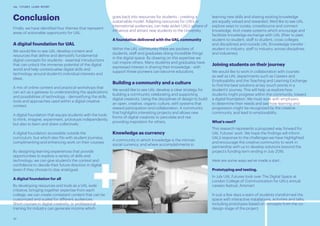 32
UAL FUTURES LEARN REPORT
Conclusion
Finally, we have identified four themes that represent
areas of actionable opportunity for UAL.
A digital foundation for UAL
We would like to see UAL develop content and
resources that define and demystify fundamental
digital concepts for students - essential introductions
that can unlock the immense potential of the digital
world and help contextualise digital skills and
technology around student’s individual interests and
ideas.
A mix of online content and practical workshops that
can act as a gateway to understanding the applications
and possibilities of technology - demystifying the skills,
tools and approaches used within a digital creative
context.
A digital foundation that equips students with the tools
to think, imagine, experiment, prototype independently,
but also to learn and share collectively.
A digital foundation accessible outside the
curriculum, but which also fits with student journeys,
complimenting and enhancing work on their courses.
By designing learning experiences that provide
opportunities to explore a variety of skills and
technology, we can give student’s the context and
confidence to decide their future direction in digital
(even if they choose to stay analogue).
A digital foundation for all
By developing resources and tools as a UAL wide
initiative, bringing together expertise from each
college, we can create consistent content that can be
customized and scaled for different audiences.
Short courses in digital creativity, or professional
training for industry can generate income which
goes back into resources for students - creating a
sustainable model. Adapting resources for U16’s or
international audiences, can help widen UAL’s sphere of
influence and attract new students to the University.
A foundation delivered with the UAL community
Within the UAL community there are pockets of
students, staff and graduates doing incredible things
in the digital space. By drawing on this expertise we
can inspire others. Many students and graduates have
expressed interest in sharing their knowledge - with
support these pioneers can become educators.
Building a community and a culture
We would like to see UAL develop a clear strategy for
building a community celebrating and supporting
digital creativity. Using the disciplines of design to build
an open, creative, organic culture, with systems that
reward participation and collaboration. A community
that highlights interesting projects and allows new
forms of digital creativity to percolate and rise
providing inspiration for others.
Knowledge as currency
A community in which knowledge is the intrinsic
social currency, and where accomplishments in
learning new skills and sharing existing knowledge
are equally valued and rewarded. We’d like to see UAL
explore ways to curate, crowdsource and connect
knowledge. And create systems which encourage and
facilitate knowledge exchange with UAL (Peer to peer,
student-to-student, staff to student, cross colleges
and disciplines) and outside UAL (Knowledge transfer -
student to industry, staff to industry, across disciplines
and industries).
Joining students on their journey
We would like to work in collaboration with courses
as well as UAL departments such as Careers and
Employability and the Teaching and Learning Exchange
to find the best solutions at key touch points in a
student’s’ journey. This will help us explore how
students might progress within the community, toward
a digital foundation. We must work with employers
to determine their needs and see how learning and
progression might be recognized by the creative
community, and lead to employability.
What’s next?
This research represents a proposed way forward for
UAL Futures’ work. We hope the findings will inform
UAL’s response to the challenges we have highlighted
and encourage the creative community to work in
partnership with us to develop solutions beyond the
project’s funding term ending in July 2016.
Here are some ways we’ve made a start…
Prototyping and testing.
In July UAL Futures took over The Digital Space at
London College of Communication for UAL’s annual
careers festival, Artsmart.
In just a few days a team of students transformed the
space with interactive installations, activities and talks,
including prototypes based on concepts from the co-
design stage of the project.
 