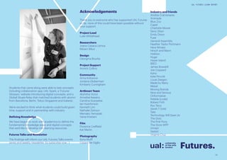 33
UAL FUTURES LEARN REPORT
Industry and friends
Andres Colmenares
Animade
Blue Zoo
Caper
Charlotte Moore
Deric Shen
Emily Dixon
Fuse
General Assembly
Heather Taylor Portmann
Hera Winata
Hirsch and Mann
Holition
Huge
Hyper Island
IDEO
James Bowskill
Joe Coppard
Kano
Kate Pincott
Louie Zeegen
Made by Many
Metail
Moving Brands
Nice and Serious
Onformative
Pebble {code}
Robert Frith
Ryo Terui
Sarah T Gold
Tate
Technology Will Save Us
The Dots
The Pink Pony
The Store WPP
Umajin
Vastari
Virginia Cruz
Acknowledgements
Thank you to everyone who has supported UAL Futures
so far, none of this could have been possible without
your support:
Project Lead
Luke Whitehead
Researchers
Joana Casaca Lemos
Miriam Ribul
Design
Georgina Bourke
Project Support
Annick Collins
Community
Anna Kolosova
Jordana Globerman
Kimberly Cunnigham
ArtSmart Team
Akshitha Victor
Annelise Keestra
Carolina Scarpetta
Ian Hutchinson
Kenneth Lim
Nathalie Zeitoun
Mamako Yamazaki
Vania Kristiani
Film
Florence Creffield
Kat Martin
Photography
Ilona Wolff
Cesare De Giglio
Students that came along were able to test concepts
includnig collaboration app, UAL Spark, a ‘Futures
Glossary’ website introducing digital concepts, and a
Global Skype Relay that matched students with alumni
from Barcelona, Berlin, Tokyo Singapore and Iceland. .
We’re excited to think what students could build given
time, support and in partnership with industry.
Defining Knowledge
We have begun to work with academics to define the
fundamental knowledge areas and digital concepts
that we’d like to develop into learning resources.
Futures Talks and Newsletter
The findings will inform our UAL Futures Talks events
series and weekly newsletter. So subscribe now ; )
Futures.
 