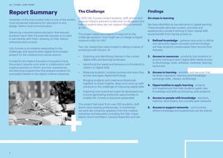 4
UAL FUTURES LEARN REPORT
Report Summary
University of the Arts London (UAL) is one of the world’s
most renowned institutions for education in arts,
design, fashion and communication.
Delivering a transformative education that ensures
students reach their full potential requires us to work
in partnership with them, drawing on their natural
enterprise and curiosity.
UAL Futures is an initiative responding to the
challenges and opportunities digital technologies
present for the creative and cultural sectors.
Funded by the Higher Education Innovation Fund,
the project requires us to work in collaboration with
creative partners to inform services, experiences
and learning programmes that prepare students for
successful careers in the digital creative industries.
The Challenge
In 2015 UAL Futures invited students, staff, alumni and
creative industry partners to become co-designers and
help us explore ways we can support digital creativity
at UAL.
The project asked participants to respond to the
challenge question: how might we co-design a digital
creative toolkit for UAL?
Two UAL researchers were invited to design a series of
workshops with the aim of;
•	 Exploring and identifying themes in the current
digital skills and learning landscape.
•	 Identifying the needs and behaviours of students in
relation to digital skills.
•	 Mapping students’ creative journeys and ways they
access and apply digital technology.
•	 Bringing students and creative professionals
together to share insights, ideas and come up with
solutions to the challenge of improving digital skills.
•	 Exploring how outcomes might be developed into
income generating enterprise opportunities to
enable UAL Futures to become sustainable.
The project had input from over 100 students, staff,
alumni and creative professionals. In workshops
we were also joined by speakers from the creative
industries and education including the Tate, Hyper
Island, Hirsch and Mann, General Assembly and UAL.
Findings
Six steps to learning
We have identified six key elements to digital learning.
These broadly describe content, activities and
experiences a student wishing to learn digital skills
would benefit from having access to;
1.	 Defined knowledge - gateway resources to define
and demystify digital concepts and terminology
will help students contextualize them around their
interests.
2.	 Access to resources - products that students or
anyone wanting to learn digital skills needs access
to (technology, tools, software, hardware, learning
resources).
3.	 Access to learning - activities and services that
facilitate inspiration, learning and knowledge
exchange (talks, classes, workshops).
4.	 Opportunities to apply learning - projects
and experiences that help students apply new
knowledge and skills (prototyping, side-projects).
5.	 Access to people with knowledge - teachers,
mentors, technicians, but crucially peer networks.
6.	 Access to support networks - communities
where knowledge and experiences can be shared.
 