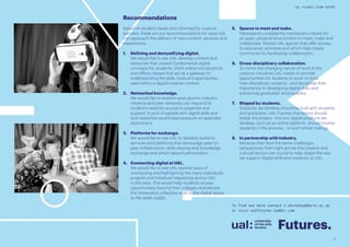 5
UAL FUTURES LEARN REPORT
5.	 Spaces to meet and make. 		
Participants consistently mentioned a desire for
an open, physical environment to meet, make and
collaborate. Shared UAL spaces that offer access
to resources, activities and which help create
community by facilitating collaboration.
6.	 Cross-disciplinary collaboration.
To mirror the changing nature of work in the
creative industries UAL needs to provide
opportunities for students to work on truly
inter-disciplinary projects - and recognise their
importance in developing digital skills and
enhancing graduates’ employability.
7.	 Shaped by students. 			
Solutions we develop should be built with students
and graduates. UAL Futures champions should
shape the project. And any digital products we
develop, such as an online platform, should involve
students in the process - to learn whilst making.
8.	 In partnership with industry. 		
Because they face the same challenges,
perspectives from right across the creative and
cultural sectors are crucial to help shape the way
we support digital skills and creativity at UAL.
Recommendations
Based on student needs and informed by creative
partners, these are our recommendations for ways UAL
can approach the delivery of new content, services and
experiences.
1.	 Defining and demystifying digital. 	
We would like to see UAL develop content and
resources that unpack fundamental digital
concepts for students. Short online introductions
and offline classes that act as a gateway to
understanding the skills, tools and approaches
used within a digital creative context.
2.	 Networked knowledge. 				
We would like to explore ways alumni, industry
mentors and peer networks can respond to
student’s need for access to expertise and
support. A pool of people with digital skills and
tech expertise would ease pressure on specialist
technicians.
3.	 Platforms for exchange. 			
We would like to see UAL to develop systems,
services and platforms that encourage peer-to-
peer collaboration, skills-sharing and knowledge
exchange and which reward participation.
4.	 Connecting digital at UAL.
We would like to see UAL explore ways of
connecting and highlighting the many individuals,
projects and initiatives happening across UAL
in this area. This would help students access
opportunities beyond their colleges and elevate
the University’s collective work in the digital space
to the wider public.
Futures.
To find out more contact l.whitehead@arts.ac.uk
or visit ualfutures.tumblr.com
 