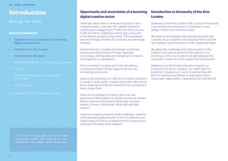 6
UAL FUTURES LEARN REPORT
Introduction
Setting the scene
Section breakdown
•	 Opportunity and uncertainty of a booming
digital creative sector
•	 Introduction to UAL Futures
•	 Introduction to the report
•	 About the challenge - what we’re trying to solve
•	 Impact
•	 Approach: collaborative, co-designed,
sustainable
•	 Project stages
•	 Breaking down the challenge question
Opportunity and uncertainty of a booming
digital creative sector
There has never been a more exciting time to be a
creative student. Last year the creative industries
contributed a staggering £77 billion to the economy
in the UK and to a digital economy that is also one
of the fastest growing in the world. The possibilities
new technology presents for creativity are seemingly
limitless.
Advancements in mobile technology, connected
devices and the Internet of things, wearable
technology, and big data are reshaping the creative
landscape for our graduates.
This connected, complex and multi-disciplinary
creative ecosystem brings opportunity but also
increasing uncertainty.
Against this backdrop it is difficult for creative students
to predict career paths, imagine future job roles and to
know what digital skills are required to be successful in
their chosen field.
How can knowledge of coding, data and user
experience help students studying across arts, design,
fashion and communication? What jobs can they
expect to have in the future? What skills will they
require?
How can creative educators meet employers’ need for
multi-talented graduates with a mix of traditional and
digital skills and ensure students have the opportunity
to explore the latest technologies?
Introduction to University of the Arts
London
University of the Arts London (UAL) is one of the world’s
most renowned institutions for education in arts,
design, fashion and communication.
We draw on and develop the natural enterprise and
curiosity of our students, encouraging them to be the
next initiators and innovators in their respective fields.
We place the challenges and opportunities of the
creative and cultural sectors at the centre of our
teaching, so that our students are well prepared for
successful careers and can realise their full potential.
Delivering transformative education requires us
to ensure that all our students can reach their full
potential. It requires us to work in partnership with
them to develop and deliver an education that is
responsive, responsible, imaginative and inspirational.
Find out more about UAL Futures at www.
ualfutures.tumblr.com. Sign up to the
newsletter for latest news and events.
 