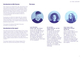 7
UAL FUTURES LEARN REPORT
Introduction to UAL Futures
UAL Futures is an initiative from UAL responding to the
rate at which technology is transforming the creative
industries and creative work for our graduates. With a
growing discussion about the need for multi-talented
people in the digital creative industries, we’re asking
how education and industry can work together
to ensure graduates have the skills to thrive in a
connected future.
Its purpose is to define the digital skills UAL students
and graduates need to succeed in a digital economy;
inform the delivery of UAL services and products that
provide these skills; and to identify revenue generating
enterprise opportunities.
The project is funded by the Higher Education
Innovation Fund grant to UAL.
Introduction to the report
This report documents the initial stages of UAL Futures
‘Digital Creative Toolkit’ Co-Design Challenge. With this
challenge UAL Futures have invited University of the
Arts London’s community of students, staff, alumni and
creative industry partners to become co-designers and
help us respond to the question: how might we co-
design a digital creative toolkit for University of the Arts
London?
The design research and co-design stages of the
project are outlined here along with our findings.
The team:
Miriam Ribul,
Design Researcher and PhD
student at UAL.
Miriam explores new models
for design interventions
at the intersection of
collaborative and trans-
disciplinary practice for
materials research. Recent
research engagements included
TED’s ‘interconnected design
thinking and processes’
project with MISTRA Future
Fashion and her funding award
from COST, the European
Cooperation in Science and
Technology.
Joana Casaca Lemos,
Communication Designer
and PhD UAL.
Joana is interested in
practice-based communication
design research and her
PhD explores the role of
an ‘expanded practice’ of
communication design in
sustainability and social
innovation developed through
collaborative methodologies
with various stakeholders and
participants.
Luke Whitehead,
Project Lead, UAL Futures
In his role as Digital
Enterprise and Employability
and Project Manager at UAL,
Luke is responsible for
leading research, events and
partnerships that explore
how digital technologies
are changing the creative
industries and what that means
for our graduates.
 