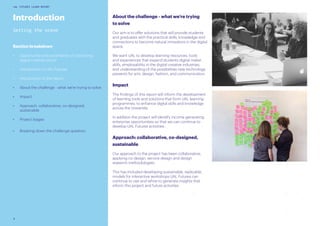 8
UAL FUTURES LEARN REPORT
About the challenge - what we’re trying
to solve
Our aim is to offer solutions that will provide students
and graduates with the practical skills, knowledge and
connections to become natural innovators in the digital
space.
We want UAL to develop learning resources, tools
and experiences that expand students digital maker
skills, employability in the digital creative industries,
and understanding of the possibilities new technology
presents for arts, design, fashion, and communication.
Impact
The findings of this report will inform the development
of learning tools and solutions that form UAL learning
programmes, to enhance digital skills and knowledge
across the University.
In addition the project will identify income generating
enterprise opportunities so that we can continue to
develop UAL Futures activities.
Approach: collaborative, co-designed,
sustainable
Our approach to the project has been collaborative,
applying co-design, service design and design
research methodologies.
This has included developing sustainable, replicable
models for interactive workshops UAL Futures can
continue to use and refine to generate insights that
inform this project and future activities.
Introduction
Setting the scene
Section breakdown
•	 Opportunity and uncertainty of a booming
digital creative sector
•	 Introduction to UAL Futures
•	 Introduction to the report
•	 About the challenge - what we’re trying to solve
•	 Impact
•	 Approach: collaborative, co-designed,
sustainable
•	 Project stages
•	 Breaking down the challenge question
 