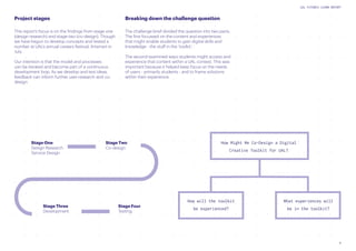 9
UAL FUTURES LEARN REPORT
How will the toolkit
be experienced?
What experiences will
be in the toolkit?
How Might We Co-Design a Digital
Creative Toolkit for UAL?
Stage One
Design Research
Service Design
Stage Three
Development
Stage Two
Co-design
Stage Four
Testing
Project stages
This report’s focus is on the findings from stage one
(design research) and stage two (co-design). Though
we have begun to develop concepts and tested a
number at UAL’s annual careers festival, Artsmart in
July.
Our intention is that the model and processes
can be iterated and become part of a continuous
development loop. As we develop and test ideas,
feedback can inform further user-research and co-
design.
Breaking down the challenge question
The challenge brief divided the question into two parts.
The first focussed on the content and experiences
that might enable students to gain digital skills and
knowledge - the stuff in the ‘toolkit.’
The second examined ways students might access and
experience that content within a UAL context. This was
important because it helped keep focus on the needs
of users - primarily students - and to frame solutions
within their experience.
 