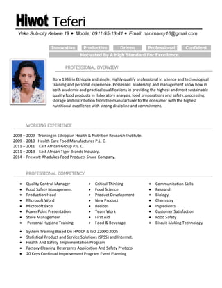 Teferi
PROFESSIONAL OVERVIEW
WORKING EXPERIENCE
2008 – 2009 Training in Ethiopian Health & Nutrition Research Institute.
2009 – 2010 Health Care Food Manufactures P.L. C.
2011 – 2011 East African Group P.L. C.
2011 – 2013 East African Tiger Brands Industry.
2014 – Present: Ahadukes Food Products Share Company.
PROFESSIONAL COMPETENCY
 Quality Control Manager  Critical Thinking  Communication Skills
 Food Safety Management  Food Science  Research
 Production Head  Product Development  Biology
 Microsoft Word  New Product  Chemistry
 Microsoft Excel  Recipes  Ingredients
 PowerPoint Presentation  Team Work  Customer Satisfaction
 Store Management  First Aid  Food Safety
 Personal Hygiene Training  Food & Beverage  Biscuit Making Technology
 System Training Based On HACCP & ISO 22000:2005
 Statistical Product and Service Solutions (SPSS) and Internet.
 Health And Safety Implementation Program
 Factory Cleaning Detergents Application And Safety Protocol
 20 Keys Continual Improvement Program Event Planning
Innovative Productive Driven Professional Confident
Motivated By A High Standard For Excellence.
Born 1986 in Ethiopia and single. Highly qualify professional in science and technological
training and personal experience. Possessed leadership and management know how in
both academic and practical qualifications in providing the highest and most sustainable
quality food products in laboratory analysis, food preparations and safety, processing,
storage and distribution from the manufacturer to the consumer with the highest
nutritional excellence with strong discipline and commitment.
 
