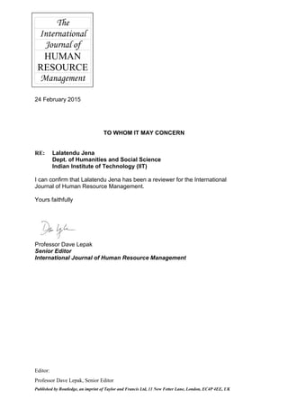 The
International
Journal of
HUMAN
RESOURCE
Management
Editor:
Professor Dave Lepak, Senior Editor
Published by Routledge, an imprint of Taylor and Francis Ltd, 11 New Fetter Lane, London, EC4P 4EE, UK
24 February 2015
TO WHOM IT MAY CONCERN
RE: Lalatendu Jena
Dept. of Humanities and Social Science
Indian Institute of Technology (IIT)
I can confirm that Lalatendu Jena has been a reviewer for the International
Journal of Human Resource Management.
Yours faithfully
Professor Dave Lepak
Senior Editor
International Journal of Human Resource Management
 