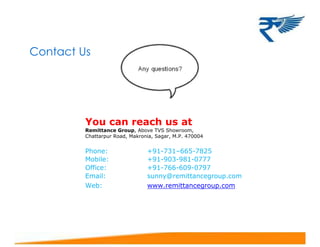 Contact Us
You can reach us at
Remittance Group, Above TVS Showroom,
Chattarpur Road, Makronia, Sagar, M.P. 470004
Phone: +91-731–665-7825
Mobile: +91-903-981-0777
Office: +91-766-609-0797
Email: sunny@remittancegroup.com
Web: www.remittancegroup.com
 