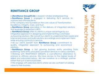 REMITTANCE GROUP
 (Remittance Group(P) Ltd. is based in (India) andrepresenting
 Remittance Group is engaged in delivering ITe’S services to
onshore and offshoreclients.
 The company was founded on the core values of Transformation,
Excellence, Integrity, Care, and Trust.
 Remittance Group specializes in the delivery of integrated solutions
that leverage its expertise in BPO.
 Remittance Group offers its clients a unique advantage by our
integrated approach in designing and implementing customized
outsourcing solutions. We consult our clients to understand their needs and
internal processes and build solutions accordingly and implement them
while ensuring continuity in services.
• All our clients benefit from Remittance Group commitment to
quality, integrated approach to outsourcing and economical
solutions.
• Remittance Group, a fast growing business entity providing Data
publishing, Data entry and data conversion services in various domains.
• Working with REMITTANCE GROUPis a cost-effective alternative to
onshore or offshore services. We have access to the highest levels of
skilled and educated labour. We see ourselves as a strategic partner
rather than just a service provider.
• We engage with selected clients where we are confident of adding
value to their business.
InIntegratingbusiness
withtechnology
 