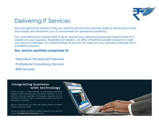 Delivering IT Services
We work behind the scenes to help our clients to achieve their business goals by delivering services
that simplify and streamline your IT environment for operational excellence.
Our consultants know exactly what to do to improve your business process and requirements of IT
solutions to your business. Regardless of industry, we offer a flexible & suitable solutions to meet
your service challenges. Our broad portfolio of services can help turn your business challenge into a
competitive success.
Our service portfolio comprises of
-Application Development Services
-Professional Consultancy Services
-BPO Services
 