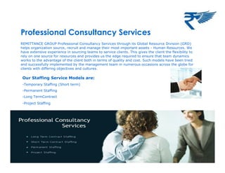 Professional Consultancy Services
REMITTANCE GROUP Professional Consultancy Services through its Global Resource Division (GRD)
helps organization source, recruit and manage their most important assets - Human Resources. We
have extensive experience in sourcing teams to service clients. This gives the client the flexibility to
rely on one source for resources and provides us the edge required to ensure that team dynamics
works to the advantage of the client both in terms of quality and cost. Such models have been tried
and successfully implemented by the management team in numerous occasions across the globe for
clients with differing objectives and cultures.
Our Staffing Service Models are:
-Temporary Staffing (Short term)
-Permanent Staffing
-Long TermContract
-Project Staffing
 