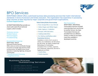 BPO Services
REMITTANCE GROUP offers customized business data processing services that match international
standards in terms of precision and timely execution. The organization has experience in processing
large volumes of data required by major corporate and government organizations.
Customer Support Services
At REMITTANCEGROUPwe provide our
clients with state Of are technical
support, which includes
•Customer services
•Product Feature
•Services Support
•Troubleshooting
Document/Form Processing
REMITTANCE GROUP
Document Process Services
Offers clients an end-to-end flexible Package
of services to manage large Volumes of data
and documents. Our global Process Center
Specialize in Capturing, Digitizing, storing and
archiving data.
* Inbound Document Processing
* Image/Data Archival
Data Transcription
REMITTANCE GROUPData
Transcription Services included
transcript data from one format
to another format. Our Data
Transcription Services are
provided from our offshore
centers in India at a far lower
coast than available in
developed countries.
 