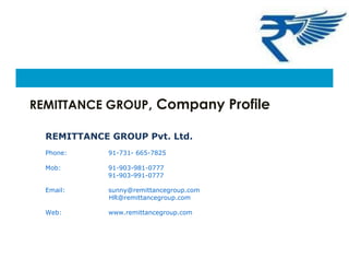REMITTANCE GROUP, Company Profile
REMITTANCE GROUP Pvt. Ltd.
Phone: 91-731- 665-7825
Mob: 91-903-981-0777
91-903-991-0777
Email: sunny@remittancegroup.com
HR@remittancegroup.com
Web: www.remittancegroup.com
 