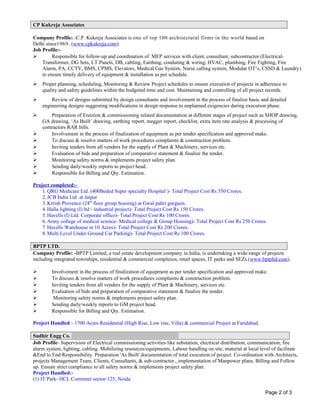 CP Kukreja Associates
Company Profile: -C.P. Kukreja Associates is one of top 100 architectural firms in the world based on
Delhi since1969. (www.cpkukreja.com).
Job Profile:-
 Responsible for follow-up and coordination of MEP services with client, consultant, subcontractor (Electrical-
Transformer, DG Sets, LT Panels, DB, cabling, Earthing, conduting & wiring, HVAC, plumbing, Fire Fighting, Fire
Alarm, PA, CCTV, BMS, CPMS, Elevators, Medical Gas System, Nurse calling system, Modular OT’s, CSSD & Laundry)
to ensure timely delivery of equipment & installation as per schedule.
 Proper planning, scheduling, Monitoring & Review Project schedules to ensure execution of projects in adherence to
quality and safety guidelines within the budgeted time and cost. Maintaining and controlling of all project records.
 Review of designs submitted by design consultants and involvement in the process of finalize basic and detailed
engineering designs suggesting modifications in design response to unplanned exigencies during execution phase.
 Preparation of Erection & commissioning related documentation at different stages of project such as SHOP drawing,
GA drawing, ‘As Built’ drawing, earthing report, megger report, checklist, extra item rate analysis & processing of
contractors RAR bills.
 Involvement in the process of finalization of equipment as per tender specification and approved make.
 To discuss & resolve matters of work procedures complaints & construction problem.
 Inviting tenders from all venders for the supply of Plant & Machinery, services etc.
 Evaluation of bids and preparation of comparative statement & finalize the tender.
 Monitoring safety norms & implements project safety plan.
 Sending daily/weekly reports to project head.
 Responsible for Billing and Qty. Estimation.
Project completed:-
1.QRG Medicare Ltd. (400Beded Super specialty Hospital )- Total Project Cost Rs 350 Crores.
2.JCB India Ltd at Jaipur
3.Krrish Provence (24th
floor group housing) at Gwal pahri gurgaon.
4.Halla lighting (I) ltd - industrial project)- Total Project Cost Rs 150 Crores.
5.Havells (I) Ltd. Corporate office)- Total Project Cost Rs 100 Crores.
6.Army college of medical science- Medical college & Group Housing)- Total Project Cost Rs 250 Crores.
7.Havells Warehouse in 10 Acres)- Total Project Cost Rs 200 Crores.
8.Multi Level Under Ground Car Parking)- Total Project Cost Rs 100 Crores.
BPTP LTD.
Company Profile: -BPTP Limited, a real estate development company in India, is undertaking a wide-range of projects
including integrated townships, residential & commercial complexes, retail spaces, IT parks and SEZs.(www.bptpltd.com).
 Involvement in the process of finalization of equipment as per tender specification and approved make.
 To discuss & resolve matters of work procedures complaints & construction problem.
 Inviting tenders from all venders for the supply of Plant & Machinery, services etc.
 Evaluation of bids and preparation of comparative statement & finalize the tender.
 Monitoring safety norms & implements project safety plan.
 Sending daily/weekly reports to GM project head.
 Responsible for Billing and Qty. Estimation.
Project Handled:- 1700 Acres Residential (High Rise, Low rise, Villa) & commercial Project at Faridabad.
Sudhir Engg Co.
Job Profile- Supervision of Electrical commissioning activities like substation, electrical distribution, communication, fire
alarm system, lighting, cabling. Mobilizing resources/equipments, Labour handling on site, material at local level of facilitate
&End to End Responsibility. Preparation 'As Built' documentation of total execution of project. Co-ordination with Architects,
projects Management Team, Clients, Consultants, & sub-contractor., implementation of Manpower plans. Billing and Follow
up. Ensure strict compliance to all safety norms & implements project safety plan.
Project Handled:-
(1) IT Park- HCL Commnet sector-125, Noida
Page 2 of 3
 