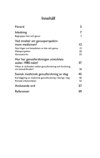 Innehåll
Förord	 5
Inledning	 7
Begreppen kön och genus	 7
Vad innebär ett genusperspektiv
inom medicinen?	 13
Nya frågor om betydelsen av kön och genus	 13
Maktperspektiv	 20
Genusteorier	 25
Hur har genusforskningen utvecklats
sedan 1980-talet? 	 37
Vilken är skillnaden mellan genusforskning och forskning
om könsskillnader?	 38
Svensk medicinsk genusforskning av idag 	 45
Kartläggning av medicinsk genusforskning i Sverige i dag	 46
Könade arbetsmiljöer	 52
Avslutande ord 	 57
Referenser	 59
 