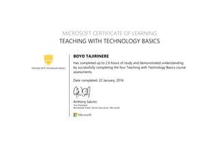 TEACHING WITH TECHNOLOGY BASICS
MICROSOFT CERTIFICATE OF LEARNING
TEACHING WITH TECHNOLOGY BASICS
BOYO TAJIRINERE
Has completed up to 2.6 hours of study and demonstrated understanding
by successfully completing the four Teaching with Technology Basics course
assessments.
Date completed: 22 January, 2016
Anthony Salcito
Vice President
Worldwide Public Sector Education, Microsoft
 