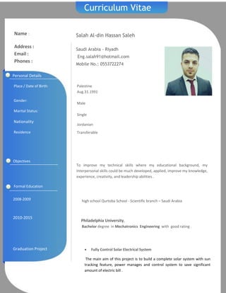 e
Curriculum Vitae
Salah Al-din Hassan Saleh
Saudi Arabia - Riyadh
Eng.salah91@hotmail.com
Mobile No.: 0553722274
Name :
Address :
Email :
Phones :
2008-2009
2010-2015
Graduation Project
high school Qurtoba School - Scientific branch – Saudi Arabia
Philadelphia University,
Bachelor degree in Mechatronics Engineering with good rating .
 Fully Control Solar Electrical System
The main aim of this project is to build a complete solar system with sun
tracking feature, power manages and control system to save significant
amount of electric bill .
Formal Education
Personal Details
Place / Date of Birth:
Gender:
Marital Status:
Nationality
Residence
Palestine
Aug.31.1991
Male
Single
Jordanian
Transferable
Objectives
To improve my technical skills where my educational background, my
Interpersonal skills could be much developed, applied, improve my knowledge,
experience, creativity, and leadership abilities .
 