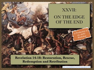XXVII:
ON THE EDGE
OF THE END
f
tion o
c
Produ OG
A
the sk op
orksh
W

Revelation 14-18: Restoration, Rescue,
Redemption and Retribution
http://www.visualbiblealive.com/stock_image.php?id=47365

 