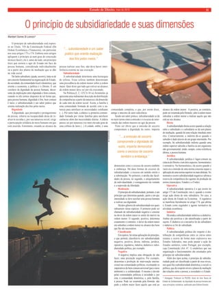 Estado de Direito, maio de 2010 11 
O princípio de subsidiariedade e suas dimensões 
Wambert Gomes Di Lorenzo* 
O princípio de subsidiariedade está expres-so 
no Título VII da Constituição Federal (Da 
Ordem Econômica e Financeira), em particular 
nos seus artigos 173 e 174. Embora estes artigos 
apliquem o princípio já num grau de concreção 
técnica (fazer), ele é, antes de tudo, um princípio 
ético que norteia o agir do Estado em face da 
pessoa humana, considerada individualmente 
ou a partir dos planos de mediação que se dão 
na vida social. 
Do latim subsidium, (ajuda, socorro), trata-se de 
um conceito fundamental na organização do Estado, 
da sociedade, da comunidade local e doméstica, que 
orienta a economia, a política e o Direito. É um 
corolário da dignidade da pessoa humana, decor-rente 
da implicação entre dignidade e bem comum, 
estando os três termos dispostos de tal forma que, 
para pessoa humana, dignidade é fi m, bem comum 
é meio, e subsidiariedade é um saber prático que 
orienta realização dos fi ns pelos meios. 
Dignidade 
A dignidade, que pressupõe o protagonismo 
da pessoa, esbarra na incapacidade desta de re-alizá- 
la sozinha e, por sua natureza social, exige 
a participação solidária do meio humano em que 
está inserida. Entretanto, estando ao alcance da 
pessoa realizar seus fins, não deve haver inter-ferência 
externa na sua execução. 
Subsidiariedade 
A subsidiariedade determina uma hierarquia 
de esferas. Essas esferas também determinam 
uma precedência da ordem menor sobre a ordem 
maior. Quer dizer que tudo que estiver ao alcance 
da ordem menor deve ser por ela executado. 
Na Política,(I, 2, 1252 b 10 ss) Aristóteles já 
apresenta uma rudimentar descrição da distribuição 
de competências a partir da natureza e da dimensão 
de cada ente da ordem social: Assim, a família é 
uma comunidade formada de acordo com a na-tureza 
para satisfazer as necessidades cotidianas 
(...). Por outro lado, a aldeia é a primeira comuni-dade 
formada por várias famílias para satisfazer 
carências além das necessidades diárias. A aldeia 
parece ser por natureza e no mais elevado grau de 
uma colônia de lares (...) A cidade, enfi m, é uma 
comunidade completa, o que, por assim dizer, 
atinge o máximo de auto-sufi ciência. 
Sendo um saber prático, subsidiariedade se dá 
no meio termo entre a omissão e o excesso de inter-venção 
das ordens maiores no agir da pessoa. 
Visto ser óbvio que a omissão de socorro 
compromete a dignidade do outro, importa 
demonstrar como o excesso de socorro também 
a embaraça. Há duas formas de excesso de 
subsidiariedade: o excesso em sentido estrito e 
a substituição. No primeiro, a atrofi a das facul-dades 
da pessoa; no segundo, o aniquilamento 
da individualidade, o esmagamento da vontade 
e a supressão da liberdade. 
Realização 
O princípio de subsidiariedade, portanto, é um 
princípio que determina quando, quem e em que 
intensidade se deve auxiliar uma pessoa humana 
a realizar sua dignidade. 
Há dois gêneros de subsidiariedade nos quais 
subsumem várias espécies. O primeiro pode ser 
chamado de subsidiariedade negativa e consiste 
no dever da ordem maior se omitir de intervir na 
ordem menor. O segundo, positiva, determina 
exatamente o contrário: o dever da ordem maior 
em subsidiar a ordem menor no alcance dos bens 
que lhe são necessários. 
Classifi cação 
Em espécie, há várias aplicações do princípio, 
o que permite classifi cá-lo em subsidiariedade 
negativa, positiva, direta, indireta, jurídica, 
operativa, regulativa, indutiva, dedutiva e subsi-diariedade 
política, por exemplo. 
Negativa 
A negativa implica uma obrigação de não 
fazer, uma prestação negativa. Por exemplo, 
determina a proibição de intervenção interna-cional 
nas comunidades políticas, excetuando os 
imperativos do bem comum universal (paz e meio 
ambiente) e a solidariedade. O mesmo é devido 
pelas comunidades políticas à sociedade e, por 
esta, à comunidade doméstica, e, pela família, 
à pessoa. Pode ser resumida pela fórmula: não 
pode a ordem maior fazer aquilo que está ao 
alcance da ordem menor. A positiva, ao contrário, 
pode ser resumida pela fórmula: cabe à ordem maior 
subsidiar a ordem menor a realizar aquilo que não 
está ao seu alcance. 
Direta 
A subsidiariedade direta ocorre quando a relação 
entre o subsidiado e o subsidiário se dá sem planos 
de mediação, quando há uma relação imediata entre 
eles. Contrariamente, a indireta dá-se quando o 
subsídio é dado através de um grupo intermédio. Por 
exemplo, há subsidiariedade indireta quando uma 
ordem superior subsidia a família ou um organismo 
não governamental, tendo, sempre, como referência 
última, a pessoa humana. 
Jurídica 
A subsidiariedade jurídica é lugar-comum na 
ciência do Direito e tem dois aspectos: hermenêutico 
e normativo. No hermenêutico, ela ocorre quando o 
vazio ou a omissão de uma norma concreta requer a 
aplicação de uma norma superior ou mais abstrata. No 
normativo ocorre subsidiariedade negativa e afi rma a 
reserva de competência dos agentes de produção da 
norma (municípios, Estados e a União). 
Operativa 
A subsidiariedade operativa é a que ocorre no 
artigo 173 da Constituição, isto é, quando o evento 
exige ação direta do ente subsidiário. No caso, a 
ação direta do Estado na Economia. A regulativa 
se manifesta literalmente no artigo 174, que afi rma 
o Estado como regulador e agente normativo da 
atividade econômica. 
Indutiva 
Há ainda a subsidiariedade indutiva e a dedutiva. 
Ambas são positivas e são identifi cadas a partir do 
sujeito. É dedutiva se a iniciativa for do subsidiário 
e indutiva se for do subsidiado. 
Política 
A subsidiariedade política diz respeito à dis-tribuição 
de competências entre os vários entes 
estatais e ocorre de forma mais expressiva nos 
Estados federados, mas pode pautar a ação de 
Estados unitários, como Portugal, por exemplo, 
cuja Constituição (Art. 6º, 1) estabelece que sua 
organização e funcionamento são orientados pelo 
princípio de subsidiariedade. 
Além dos tipos acima, o princípio de subsidia-riedade 
pode ser classifi cado a partir de seus níveis, 
nos quais há a subsidiariedade doméstica, a social e a 
política, que diz respeito níveis e planos de mediação 
das relações entre a pessoa, a sociedade e o Estado. 
* Advogado. Professor na PUCRS. Autor do livro Teoria do 
Estado de Solidariedade: da dignidade da pessoa humana aos 
seus princípios corolários, publicado pela Editora Elsevier. 
AF RODRIGUES 
AF RODRIGUES 
“... a omissão de socorro 
compromete a dignidade do 
outro, importa demonstrar 
como o excesso de socorro 
também a embaraça.” 
“... subsidiariedade é um saber 
prático que orienta realização 
dos fins pelos meios.” 
 