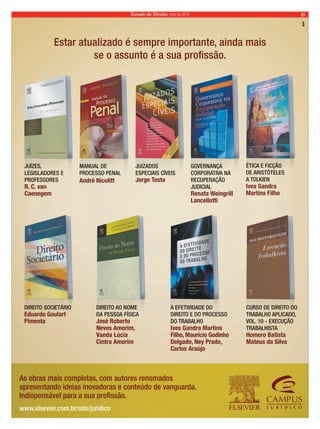 Estado de Direito, maio de 2010 15 
Estar atualizado é sempre importante, ainda mais 
se o assunto é a sua profissão. 
JUÍZES, 
LEGISLADORES E 
PROFESSORES 
R. C. van 
Caenegem 
MANUAL DE 
PROCESSO PENAL 
André Nicolitt 
JUIZADOS 
ESPECIAIS CÍVEIS 
Jorge Tosta 
GOVERNANÇA 
CORPORATIVA NA 
RECUPERAÇÃO 
JUDICIAL 
Renata Weingrill 
Lancellotti 
As obras mais completas, com autores renomados 
apresentando ideias inovadoras e conteúdo de vanguarda. 
Indispensável para a sua profissão. 
www.elsevier.com.br/site/juridico 
ÉTICA E FICÇÃO 
DE ARISTÓTELES 
A TOLKIEN 
Ives Gandra 
Martins Filho 
DIREITO SOCIETÁRIO 
Eduardo Goulart 
Pimenta 
DIREITO AO NOME 
DA PESSOA FÍSICA 
José Roberto 
Neves Amorim, 
Vanda Lúcia 
Cintra Amorim 
A EFETIVIDADE DO 
DIREITO E DO PROCESSO 
DO TRABALHO 
Ives Gandra Martins 
Filho, Maurício Godinho 
Delgado, Ney Prado, 
Carlos Araújo 
CURSO DE DIREITO DO 
TRABALHO APLICADO, 
VOL. 10 - EXECUÇÃO 
TRABALHISTA 
Homero Batista 
Mateus da Silva 
 