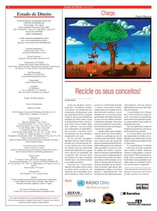 2 Estado de Direito, maio de 2010 
Estado de Direito 
Estado de Direito Comunicação Social Ltda. 
CNPJ 08.583.884/0001-66 
Porto Alegre - RS - Brasil 
Rua Conselheiro Xavier da Costa, 3004 
CEP: 91760-030 - fone: (51) 3246.0242 e 3246.3477 
Nextel ID: 84*97060 
skype: estadodedireito 
e-mail: contato@estadodedireito.com.br 
site: www.estadodedireito.com.br 
siga-nos::: wwwwwwwww...tttwwwiiitttttteeerrr...cccooommm//estadodedireito 
Jornalista Responsável 
Carmela Grüne MTb 14.783 
carmela@estadodedireito.com.br 
Diretor Financeiro 
RRReeennnaaatttooo dddeee OOOllliiivvveeeiiirrraaa GGGrrrüüne CRC/RS 45.039 
Colaboraram na 25ª Edição 
Cármen Salete Souza, Diego Moreira Alves, 
Carlos Bailon, Ianaiê Simonelli, Diego Marques Gonçalves, Renan Pereira 
de Oliveira, J.J. Gomes da Silva e Sue Ellen Albernaz 
Seja Patrocinador 
teleanuncios (51) 3246.0242 
comercial@estadodedireito.com.br 
Diagramação 
Jornal Estado de Direito 
Fotografi a 
AF Rodrigues 
Tel. 21 38849439 e 21 38849439 
http://www.fl ickr.com/photos/af_rodrigues/ 
Tiragem: 40.000 exemplares 
Pontos de distribuição 
PORTO ALEGRE 
1001 Produtos e Serviços de Informática: Rua São Luís, 316 
Rédito Perícias: Andradas, 1270, sala 21 
Livraria Saraiva 
Porto Alegre 
Rua dos Andradas, 1276 - Centro 
Av. Praia de Belas, 1181 - 2º Piso - Loja 05 
Rua Olavo Barreto, 36 - 3º Piso - Loja 318 e 319 
Av. João Wallig, 1800 - 2º Piso - Loja 2249 
Av. Diário de Notícias, 300 - loja 1022 
Caxias do Sul: Rodovia RSC, 453 - Km 3,5 - nº 2780 - Térreo 
Curitiba: Av. Candido de Abreu, 127 - Centro 
Florianópolis: Rua Bocaiuva, 2468 - Piso Sambaqui L1 Suc 146, 147 e 148 
Acesse www.livrariasaraiva.com.br 
confi ra os demais endereços das lojas em que você poderá encontrar o 
Jornal Estado de Direito. 
Livraria Revista dos Tribunais 
Acesse o sitewww.rt.com.br 
confi ra os endereços das mais de 64 lojas da Editora RT em que o 
Jornal Estado de Direito é distribuído gratuitamente. 
Nossa Livraria 
Maceió: 
Av. Moreira e Silva, 430; Rua Íris Alagoense, 438-A; 
Rua Durval de Guimarães, 1217 - lojas 03 e 08; Rua do Riachuelo, 267; 
Av. Cais do Apolo, 739 - TRT; Av. Dantas Barreto, 191 lojas 22 a 24 - TJ; 
Recife: 
Rua da Aurora, 325 loja 01 
Praetorium SP 
Rua Vergueiro, 1.737, 2º andar, Paraíso 
PAÍSES 
Através de Organismos Internacionais, professores e colaboradores 
o Jornal Estado de Direito chega a Portugal, Itália, México, 
Venezuela, Alemanha, Argentina, Ucrânia e Uruguai 
São mais de 200 pontos de distribuição. 
Contate-nos e seja um transformador da realidade social! 
Apoio 
*Os artigos publicados são de responsabilidade dos autores e não re-fl 
etem necessariamente a opinião desse Jornal. Os autores são os únicos 
responsáveis pela original criação literária. 
Recicle os seus conceitos! 
Carmela Grüne* 
Charge 
Paulo Vilanova 
Graças aos educadores, juristas e 
professores – articuladores e formado-res 
de opinião - que compartilham seus 
conhecimentos, dividem anseios e ideias 
para a efetivação de direitos, reforçamos 
o papel de cada pessoa na mudança do 
paradigma da cultura jurídica, através 
do Jornal Estado de Direito, pelo Face-book, 
Orkut, Twitter, Youtube, Blogs, 
Sites e palestras - para uma cultura 
mais emancipadora, de independência, 
para se pensar e concretizar sonhos 
que almejamos para uma vida digna e 
comprometida com o outro. 
Por isso, caro leitor, essa página é 
dedicada a você que é capaz de interagir, 
persuadir com o próximo para que reci-cle 
seus conceitos, sim, recicle, porque 
não podemos dizer que determinado 
conhecimento adquirido deve ser jogado 
fora ou não deve ser considerado, mas 
é importante saber selecionar aquilo 
que realmente vale a pena e irá agregar 
colaborar para o seu desenvolvimento 
como cidadão participativo. 
Esperamos que o conhecimento 
adquirido nesta edição auxilie a colocar 
em prática valores e projetos de vida 
importantes para a humanidade, pois a 
democratização da cultura jurídica já 
acontece! E o Jornal Estado de Direito 
é exemplo. Necessitamos difundir, 
propagar idéias que nos guiem rumo ao 
desenvolvimento econômico e social, 
lembrando que a lei necessita ter plena 
aplicabilidade. Não adianta construirmos 
leis que ao invés de colaborar restringem 
a liberdade de empreender. Toda pessoa 
tem que ter condições de se posicionar e 
buscar alternativas para a sua realização. 
Citaremos dois exemplos: 
• políticas públicas para a populari-zação 
do direito pelo concurso público 
- levando em consideração que mais de 
10 milhões de pessoas no Brasil - estudam 
para conquistar uma vaga, porque não 
pensar em conteúdos que além de técnicos 
podem colaborar para a vida cotidiana de 
cada concursando. E tem mais, ao redor 
do candidato tem a família - a base pri-mária 
de convivência e aplicabilidade da 
teoria com a prática. A democratização do 
direito pelo concurso público já acontece, 
mas poderá ser melhor executada - se tiver 
objetivos claros que além de buscar pro-fi 
ssionais qualifi cados nas suas funções, 
sejam em primeiro lugar pessoas mais 
preparadas para o diálogo, a convivência 
pacífica e o empreendedorismo. Não 
precisamos ter uma empresa para sermos 
empreendedores, somos por natureza 
administradores das nossas vidas! Então, 
tudo pode colaborar! 
• a acessibilidade da Lei Rouanet 
para o desenvolvimento da cultura na-cional 
- nesse sentido, os procedimentos 
administrativos para aprovação de proje-tos 
culturais podem ser mais simples e a 
fi scalização mais efi caz. 
Esses são rapidamente exemplos de 
situações que já acontecem e precisam de 
mecanismos para que realmente: 
a) o concurso público seja além de 
uma oportunidade de trabalho com es-tabilidade, 
mas também tenha a missão 
cidadã, formadora da consciência crítica 
de cada pessoa. 
b) a acessibilidade da Lei Rouanet 
– é uma forma de gestão compartida 
entre o Estado e o cidadão – maneira de 
valorizar a cultura popular e a noção de 
pertencimento. O Brasil com tanta diver-sidade, 
muitas comunidades podem ser 
benefi ciadas e tantas capacidades e qua-lidades 
podem ser encontradas! Recicle 
seus conceitos direito é empreender! 
*Editora responsável pelo Jornal Estado de Direito. 
Mestranda em Direitos Sociais e Políticas Públicas 
pela UNISC. www.twitter.com/carmelagrune 
 