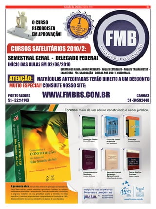 Estado de Direito, maio de 2010 21 
1 
VISITE-NOS 
VISITE-NOS E 
  
GANHE! 
     
DV D 
     
EXPLI D MÉTO CA TIVO O O DE 
D  
  
GANHE! 
NSINO E 
B FM 
  
E 
O CURSO 
RECORDISTA 
EM APROVAÇÃO! 
CURSOS SATELITÁRIOS 2010/2: 
SEMESTRAL GERAL  -  DELEGADO FEDERAL 
INÍCIO DAS AULAS EM 02/08/2010 
ATENÇÃO:     
OFERTAMOS AINDA: ANUAIS FEDERAIS - ANUAIS ESTADUAIS - ANUAIS TRABALHISTAS - 
EXAME OAB - PÓS-GRADUAÇÃO - CURSOS POR DVD - E MUITO MAIS.  
MATRÍCULAS ANTECIPADAS TERÃO DIREITO A UM DESCONTO 
  
MUITO ESPECIAL! CONSULTE NOSSO SITE:  
PORTO ALEGRE                                                                                                                                                          CANOAS 
51 - 32214143                                                                                                                                              51 -30592448 WWW.FMBRS.COM.BR 
 
