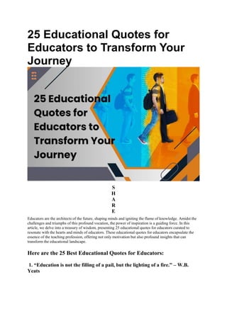 25 Educational Quotes for
Educators to Transform Your
Journey
S
H
A
R
E
Educators are the architects of the future, shaping minds and igniting the flame of knowledge. Amidst the
challenges and triumphs of this profound vocation, the power of inspiration is a guiding force. In this
article, we delve into a treasury of wisdom, presenting 25 educational quotes for educators curated to
resonate with the hearts and minds of educators. These educational quotes for educators encapsulate the
essence of the teaching profession, offering not only motivation but also profound insights that can
transform the educational landscape.
Here are the 25 Best Educational Quotes for Educators:
1. “Education is not the filling of a pail, but the lighting of a fire.” – W.B.
Yeats
 