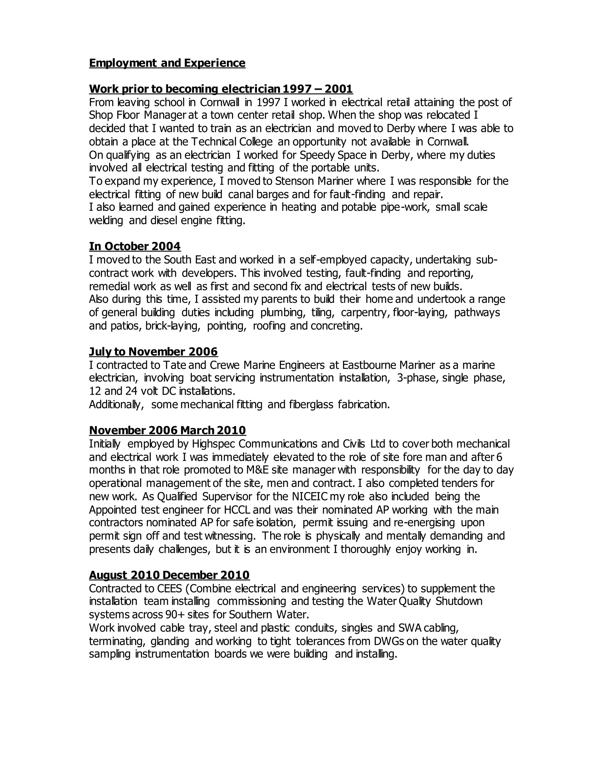 Employment and Experience
Work prior to becoming electrician 1997 – 2001
From leaving school in Cornwall in 1997 I worked in electrical retail attaining the post of
Shop Floor Manager at a town center retail shop. When the shop was relocated I
decided that I wanted to train as an electrician and moved to Derby where I was able to
obtain a place at the Technical College an opportunity not available in Cornwall.
On qualifying as an electrician I worked for Speedy Space in Derby, where my duties
involved all electrical testing and fitting of the portable units.
To expand my experience, I moved to Stenson Mariner where I was responsible for the
electrical fitting of new build canal barges and for fault-finding and repair.
I also learned and gained experience in heating and potable pipe-work, small scale
welding and diesel engine fitting.
In October 2004
I moved to the South East and worked in a self-employed capacity, undertaking sub-
contract work with developers. This involved testing, fault-finding and reporting,
remedial work as well as first and second fix and electrical tests of new builds.
Also during this time, I assisted my parents to build their home and undertook a range
of general building duties including plumbing, tiling, carpentry, floor-laying, pathways
and patios, brick-laying, pointing, roofing and concreting.
July to November 2006
I contracted to Tate and Crewe Marine Engineers at Eastbourne Mariner as a marine
electrician, involving boat servicing instrumentation installation, 3-phase, single phase,
12 and 24 volt DC installations.
Additionally, some mechanical fitting and fiberglass fabrication.
November 2006 March 2010
Initially employed by Highspec Communications and Civils Ltd to cover both mechanical
and electrical work I was immediately elevated to the role of site fore man and after 6
months in that role promoted to M&E site manager with responsibility for the day to day
operational management of the site, men and contract. I also completed tenders for
new work. As Qualified Supervisor for the NICEIC my role also included being the
Appointed test engineer for HCCL and was their nominated AP working with the main
contractors nominated AP for safe isolation, permit issuing and re-energising upon
permit sign off and test witnessing. The role is physically and mentally demanding and
presents daily challenges, but it is an environment I thoroughly enjoy working in.
August 2010 December 2010
Contracted to CEES (Combine electrical and engineering services) to supplement the
installation team installing commissioning and testing the Water Quality Shutdown
systems across 90+ sites for Southern Water.
Work involved cable tray, steel and plastic conduits, singles and SWA cabling,
terminating, glanding and working to tight tolerances from DWGs on the water quality
sampling instrumentation boards we were building and installing.
 