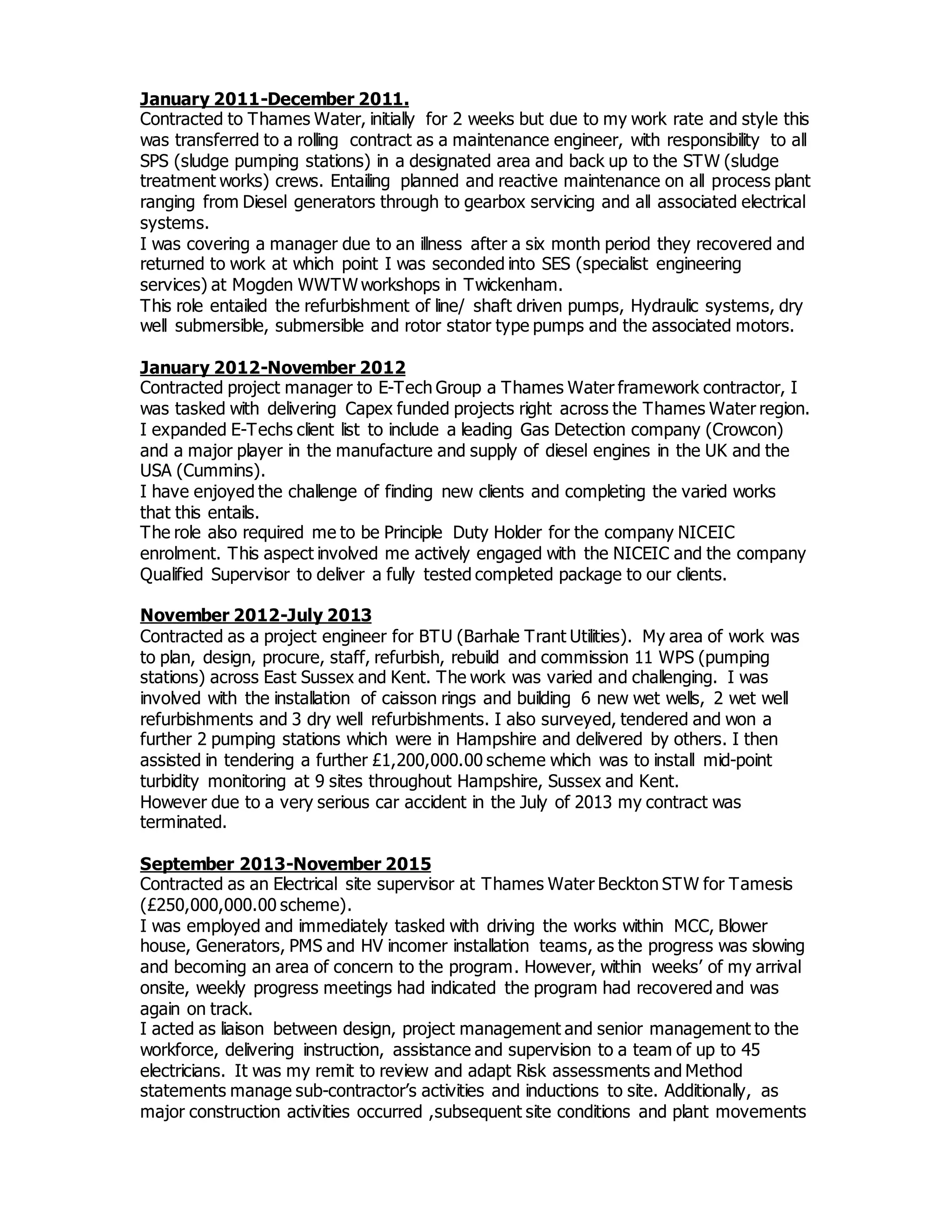 January 2011-December 2011.
Contracted to Thames Water, initially for 2 weeks but due to my work rate and style this
was transferred to a rolling contract as a maintenance engineer, with responsibility to all
SPS (sludge pumping stations) in a designated area and back up to the STW (sludge
treatment works) crews. Entailing planned and reactive maintenance on all process plant
ranging from Diesel generators through to gearbox servicing and all associated electrical
systems.
I was covering a manager due to an illness after a six month period they recovered and
returned to work at which point I was seconded into SES (specialist engineering
services) at Mogden WWTW workshops in Twickenham.
This role entailed the refurbishment of line/ shaft driven pumps, Hydraulic systems, dry
well submersible, submersible and rotor stator type pumps and the associated motors.
January 2012-November 2012
Contracted project manager to E-Tech Group a Thames Water framework contractor, I
was tasked with delivering Capex funded projects right across the Thames Water region.
I expanded E-Techs client list to include a leading Gas Detection company (Crowcon)
and a major player in the manufacture and supply of diesel engines in the UK and the
USA (Cummins).
I have enjoyed the challenge of finding new clients and completing the varied works
that this entails.
The role also required me to be Principle Duty Holder for the company NICEIC
enrolment. This aspect involved me actively engaged with the NICEIC and the company
Qualified Supervisor to deliver a fully tested completed package to our clients.
November 2012-July 2013
Contracted as a project engineer for BTU (Barhale Trant Utilities). My area of work was
to plan, design, procure, staff, refurbish, rebuild and commission 11 WPS (pumping
stations) across East Sussex and Kent. The work was varied and challenging. I was
involved with the installation of caisson rings and building 6 new wet wells, 2 wet well
refurbishments and 3 dry well refurbishments. I also surveyed, tendered and won a
further 2 pumping stations which were in Hampshire and delivered by others. I then
assisted in tendering a further £1,200,000.00 scheme which was to install mid-point
turbidity monitoring at 9 sites throughout Hampshire, Sussex and Kent.
However due to a very serious car accident in the July of 2013 my contract was
terminated.
September 2013-November 2015
Contracted as an Electrical site supervisor at Thames Water Beckton STW for Tamesis
(£250,000,000.00 scheme).
I was employed and immediately tasked with driving the works within MCC, Blower
house, Generators, PMS and HV incomer installation teams, as the progress was slowing
and becoming an area of concern to the program. However, within weeks’ of my arrival
onsite, weekly progress meetings had indicated the program had recovered and was
again on track.
I acted as liaison between design, project management and senior management to the
workforce, delivering instruction, assistance and supervision to a team of up to 45
electricians. It was my remit to review and adapt Risk assessments and Method
statements manage sub-contractor’s activities and inductions to site. Additionally, as
major construction activities occurred ,subsequent site conditions and plant movements
 