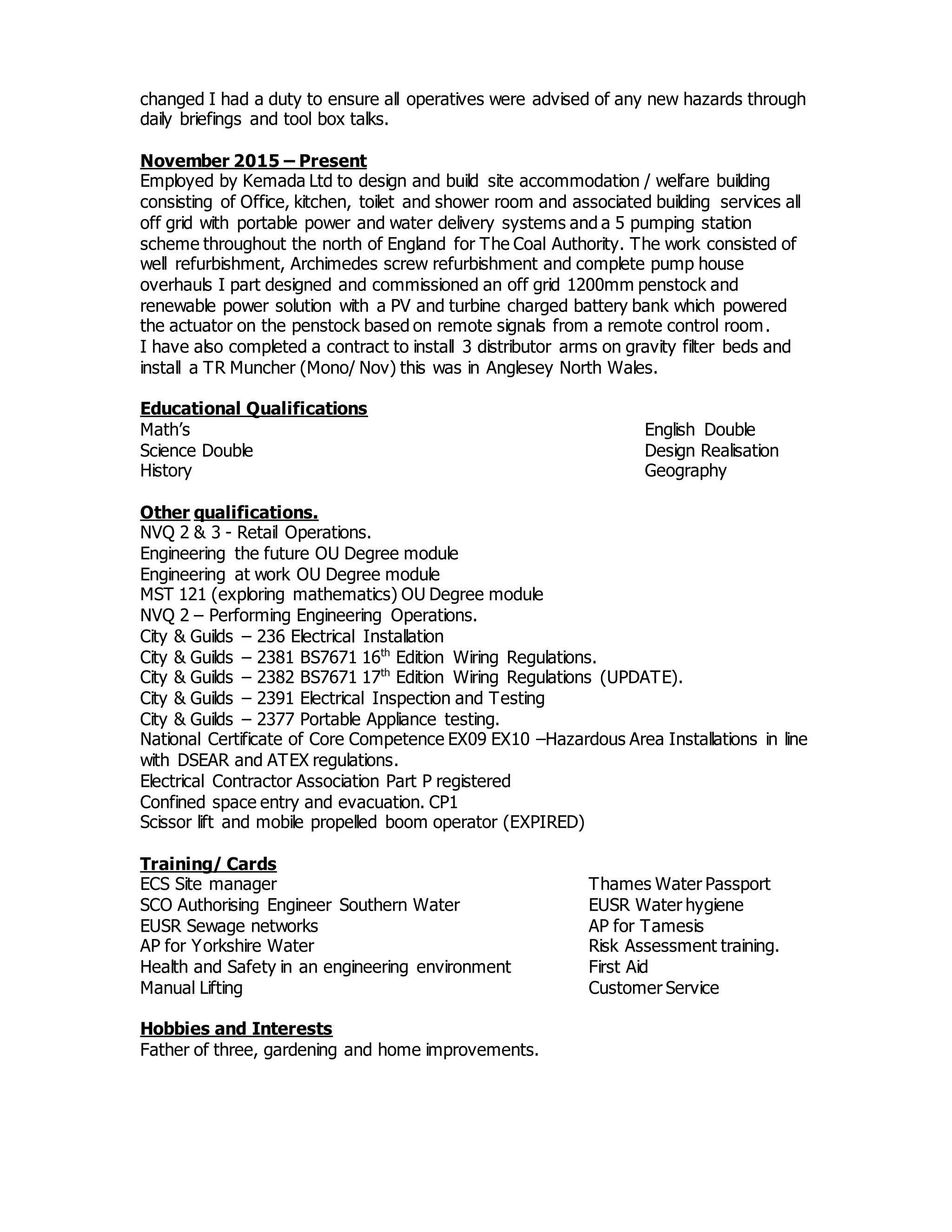 changed I had a duty to ensure all operatives were advised of any new hazards through
daily briefings and tool box talks.
November 2015 – Present
Employed by Kemada Ltd to design and build site accommodation / welfare building
consisting of Office, kitchen, toilet and shower room and associated building services all
off grid with portable power and water delivery systems and a 5 pumping station
scheme throughout the north of England for The Coal Authority. The work consisted of
well refurbishment, Archimedes screw refurbishment and complete pump house
overhauls I part designed and commissioned an off grid 1200mm penstock and
renewable power solution with a PV and turbine charged battery bank which powered
the actuator on the penstock based on remote signals from a remote control room.
I have also completed a contract to install 3 distributor arms on gravity filter beds and
install a TR Muncher (Mono/ Nov) this was in Anglesey North Wales.
Educational Qualifications
Math’s English Double
Science Double Design Realisation
History Geography
Other qualifications.
NVQ 2 & 3 - Retail Operations.
Engineering the future OU Degree module
Engineering at work OU Degree module
MST 121 (exploring mathematics) OU Degree module
NVQ 2 – Performing Engineering Operations.
City & Guilds – 236 Electrical Installation
City & Guilds – 2381 BS7671 16th
Edition Wiring Regulations.
City & Guilds – 2382 BS7671 17th
Edition Wiring Regulations (UPDATE).
City & Guilds – 2391 Electrical Inspection and Testing
City & Guilds – 2377 Portable Appliance testing.
National Certificate of Core Competence EX09 EX10 –Hazardous Area Installations in line
with DSEAR and ATEX regulations.
Electrical Contractor Association Part P registered
Confined space entry and evacuation. CP1
Scissor lift and mobile propelled boom operator (EXPIRED)
Training/ Cards
ECS Site manager Thames Water Passport
SCO Authorising Engineer Southern Water EUSR Water hygiene
EUSR Sewage networks AP for Tamesis
AP for Yorkshire Water Risk Assessment training.
Health and Safety in an engineering environment First Aid
Manual Lifting Customer Service
Hobbies and Interests
Father of three, gardening and home improvements.
 