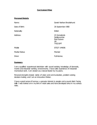 Curriculum Vitae
Personal Details
Name: Daniel Nathan Brocklehurst
Date of Birth: 26 September 1980
Nationality British
Address: 23 Gorselands
Sedlescombe
East Sussex
UK
TN33 0PT
Mobile 07527 144696
Marital Status Married
Driver Full license.
Summary
I am a qualified experienced electrician with sound working knowledge of domestic,
marine and industrial working environments. I have solid experience of Industrial
mechanical work. I am viewed as a natural leader by my peers.
Personal strengths include clarity of vision and communication, problem-solving
decision-making and I am an innovative thinker.
I have a good sense of humour, a genuine interest in people and a sound client facing
skills I was trained on in my time in retail sales and have developed since in my various
roles.
 