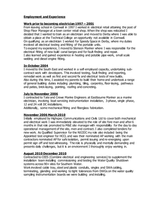 Employment and Experience
Work prior to becoming electrician 1997 – 2001
From leaving school in Cornwall in 1997 I worked in electrical retail attaining the post of
Shop Floor Manager at a town center retail shop. When the shop was relocated I
decided that I wanted to train as an electrician and moved to Derby where I was able to
obtain a place at the Technical College an opportunity not available in Cornwall.
On qualifying as an electrician I worked for Speedy Space in Derby, where my duties
involved all electrical testing and fitting of the portable units.
To expand my experience, I moved to Stenson Mariner where I was responsible for the
electrical fitting of new build canal barges and for fault-finding and repair.
I also learned and gained experience in heating and potable pipe-work, small scale
welding and diesel engine fitting.
In October 2004
I moved to the South East and worked in a self-employed capacity, undertaking sub-
contract work with developers. This involved testing, fault-finding and reporting,
remedial work as well as first and second fix and electrical tests of new builds.
Also during this time, I assisted my parents to build their home and undertook a range
of general building duties including plumbing, tiling, carpentry, floor-laying, pathways
and patios, brick-laying, pointing, roofing and concreting.
July to November 2006
I contracted to Tate and Crewe Marine Engineers at Eastbourne Mariner as a marine
electrician, involving boat servicing instrumentation installation, 3-phase, single phase,
12 and 24 volt DC installations.
Additionally, some mechanical fitting and fiberglass fabrication.
November 2006 March 2010
Initially employed by Highspec Communications and Civils Ltd to cover both mechanical
and electrical work I was immediately elevated to the role of site fore man and after 6
months in that role promoted to M&E site manager with responsibility for the day to day
operational management of the site, men and contract. I also completed tenders for
new work. As Qualified Supervisor for the NICEIC my role also included being the
Appointed test engineer for HCCL and was their nominated AP working with the main
contractors nominated AP for safe isolation, permit issuing and re-energising upon
permit sign off and test witnessing. The role is physically and mentally demanding and
presents daily challenges, but it is an environment I thoroughly enjoy working in.
August 2010 December 2010
Contracted to CEES (Combine electrical and engineering services) to supplement the
installation team installing commissioning and testing the Water Quality Shutdown
systems across 90+ sites for Southern Water.
Work involved cable tray, steel and plastic conduits, singles and SWA cabling,
terminating, glanding and working to tight tolerances from DWGs on the water quality
sampling instrumentation boards we were building and installing.
 