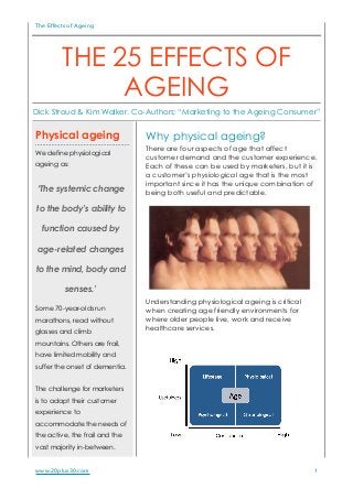 The Effects of Ageing
Why physical ageing?
There are four aspects of age that affect
customer demand and the customer experience.
Each of these can be used by marketers, but it is
a customer’s physiological age that is the most
important since it has the unique combination of
being both useful and predictable.
Understanding physiological ageing is critical
when creating age friendly environments for
where older people live, work and receive
healthcare services.
www.20plus30.com 1
Physical ageing
We define physiological
ageing as:
‘The systemic change
to the body’s ability to
function caused by
age-related changes
to the mind, body and
senses.’
Some 70-year-olds run
marathons, read without
glasses and climb
mountains. Others are frail,
have limited mobility and
suffer the onset of dementia.
The challenge for marketers
is to adapt their customer
experience to
accommodate the needs of
the active, the frail and the
vast majority in-between.
THE 25 EFFECTS OF
AGEING
Dick Stroud & Kim Walker. Co-Authors; “Marketing to the Ageing Consumer”
!
 