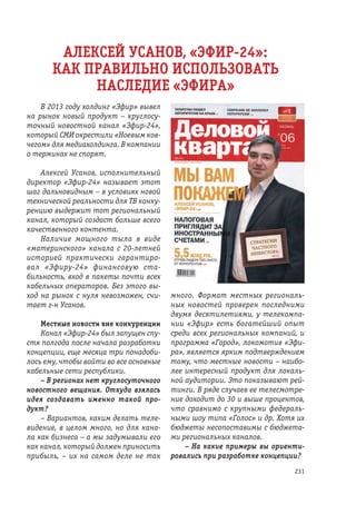 231
АЛЕКСЕЙ УСАНОВ, «ЭФИР-24»:
КАК ПРАВИЛЬНО ИСПОЛЬЗОВАТЬ
НАСЛЕДИЕ «ЭФИРА»
много. Формат местных региональ-
ных новостей проверен последними
двумя десятилетиями, у телекомпа-
нии «Эфир» есть богатейший опыт
среди всех региональных компаний, и
программа «Город», локомотив «Эфи-
ра», является ярким подтверждением
тому, что местные новости – наибо-
лее интересный продукт для локаль-
ной аудитории. Это показывают рей-
тинги. В ряде случаев ее телесмотре-
ние доходит до 30 и выше процентов,
что сравнимо с крупными федераль-
ными шоу типа «Голос» и др. Хотя их
бюджеты несопоставимы с бюджета-
ми региональных каналов.
– На какие примеры вы ориенти-
ровались при разработке концепции?
В 2013 году холдинг «Эфир» вывел
на рынок новый продукт – круглосу-
точный новостной канал «Эфир-24»,
который СМИ окрестили «Ноевым ков-
чегом» для медиахолдинга. В компании
о терминах не спорят.
Алексей Усанов, исполнительный
директор «Эфир-24» называет этот
шаг дальновидным – в условиях новой
технической реальности для ТВ конку-
ренцию выдержит тот региональный
канал, который создаст больше всего
качественного контента.
Наличие мощного тыла в виде
«материнского» канала с 20-летней
историей практически гарантиро-
вал «Эфиру-24» финансовую ста-
бильность, вход в пакеты почти всех
кабельных операторов. Без этого вы-
ход на рынок с нуля невозможен, счи-
тает г-н Усанов.
Местные новости вне конкуренции
Канал «Эфир-24» был запущен спу-
стя полгода после начала разработки
концепции, еще месяца три понадоби-
лось ему, чтобы войти во все основные
кабельные сети республики.
– В регионах нет круглосуточного
новостного вещания. Откуда взялась
идея создавать именно такой про-
дукт?
– Вариантов, каким делать теле-
видение, в целом много, но для кана-
ла как бизнеса – а мы задумывали его
как канал, который должен приносить
прибыль, – их на самом деле не так
 