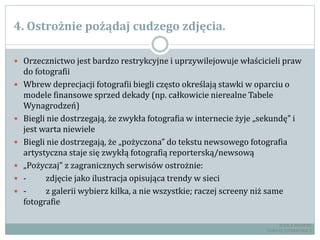 4. Ostrożnie pożądaj cudzego zdjęcia.
 Orzecznictwo jest bardzo restrykcyjne i uprzywilejowuje właścicieli praw
do fotografii
 Wbrew deprecjacji fotografii biegli często określają stawki w oparciu o
modele finansowe sprzed dekady (np. całkowicie nierealne Tabele
Wynagrodzeń)
 Biegli nie dostrzegają, że zwykła fotografia w internecie żyje „sekundę” i
jest warta niewiele
 Biegli nie dostrzegają, że „pożyczona” do tekstu newsowego fotografia
artystyczna staje się zwykłą fotografią reporterską/newsową
 „Pożyczaj” z zagranicznych serwisów ostrożnie:
 - zdjęcie jako ilustracja opisująca trendy w sieci
 - z galerii wybierz kilka, a nie wszystkie; raczej screeny niż same
fotografie
RADCA PRAWNY
TOMASZ EJTMINOWICZ
 