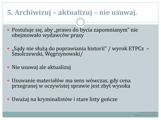 5. Archiwizuj – aktualizuj – nie usuwaj.
 Postuluje się, aby „prawo do bycia zapomnianym” nie
obejmowało wydawców prasy
 „Sądy nie służą do poprawiania historii” / wyrok ETPCz –
Smolczewski, Węgrzynowski/
 Nie usuwaj ale aktualizuj
 Usuwanie materiałów ma sens wówczas, gdy cena
przegranej w oczywistej sprawie jest zbyt wysoka
 Uważaj na kryminalistów i stare listy gończe
RADCA PRAWNY
TOMASZ EJTMINOWICZ
 