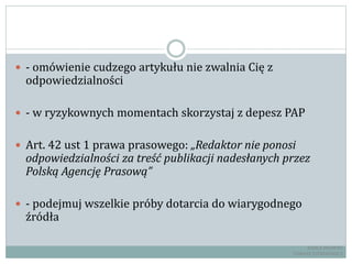  - omówienie cudzego artykułu nie zwalnia Cię z
odpowiedzialności
 - w ryzykownych momentach skorzystaj z depesz PAP
 Art. 42 ust 1 prawa prasowego: „Redaktor nie ponosi
odpowiedzialności za treść publikacji nadesłanych przez
Polską Agencję Prasową”
 - podejmuj wszelkie próby dotarcia do wiarygodnego
źródła
RADCA PRAWNY
TOMASZ EJTMINOWICZ
 