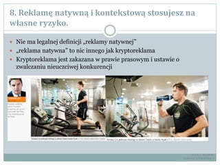 8. Reklamę natywną i kontekstową stosujesz na
własne ryzyko.
 Nie ma legalnej definicji „reklamy natywnej”
 „reklama natywna” to nic innego jak kryptoreklama
 Kryptoreklama jest zakazana w prawie prasowym i ustawie o
zwalczaniu nieuczciwej konkurencji
RADCA PRAWNY
TOMASZ EJTMINOWICZ
 