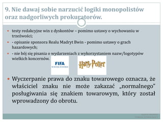 9. Nie dawaj sobie narzucić logiki monopolistów
oraz nadgorliwych prokuratorów.
 testy redakcyjne win z dyskontów – pomimo ustawy o wychowaniu w
trzeźwości;
 - opisanie sponsora Realu Madryt Bwin - pomimo ustawy o grach
hazardowych;
 - nie bój się pisania o wydarzeniach z wykorzystaniem nazw/logotypów
wielkich koncernów.
 Wyczerpanie prawa do znaku towarowego oznacza, że
właściciel znaku nie może zakazać „normalnego”
posługiwania się znakiem towarowym, który został
wprowadzony do obrotu.
RADCA PRAWNY
TOMASZ EJTMINOWICZ
 