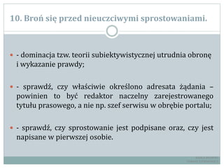 10. Broń się przed nieuczciwymi sprostowaniami.
 - dominacja tzw. teorii subiektywistycznej utrudnia obronę
i wykazanie prawdy;
 - sprawdź, czy właściwie określono adresata żądania –
powinien to być redaktor naczelny zarejestrowanego
tytułu prasowego, a nie np. szef serwisu w obrębie portalu;
 - sprawdź, czy sprostowanie jest podpisane oraz, czy jest
napisane w pierwszej osobie.
RADCA PRAWNY
TOMASZ EJTMINOWICZ
 